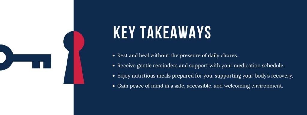 infographic that says 'Key Takeaways
Rest and heal without the pressure of daily chores.
Receive gentle reminders and support with your medication schedule.
Enjoy nutritious meals prepared for you, supporting your body’s recovery.
Gain peace of mind in a safe, accessible, and welcoming environment.'