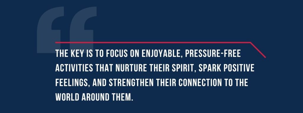 infographic that says ' The key is to focus on enjoyable, pressure-free activities that nurture their spirit, spark positive feelings, and strengthen their connection to the world around them.'