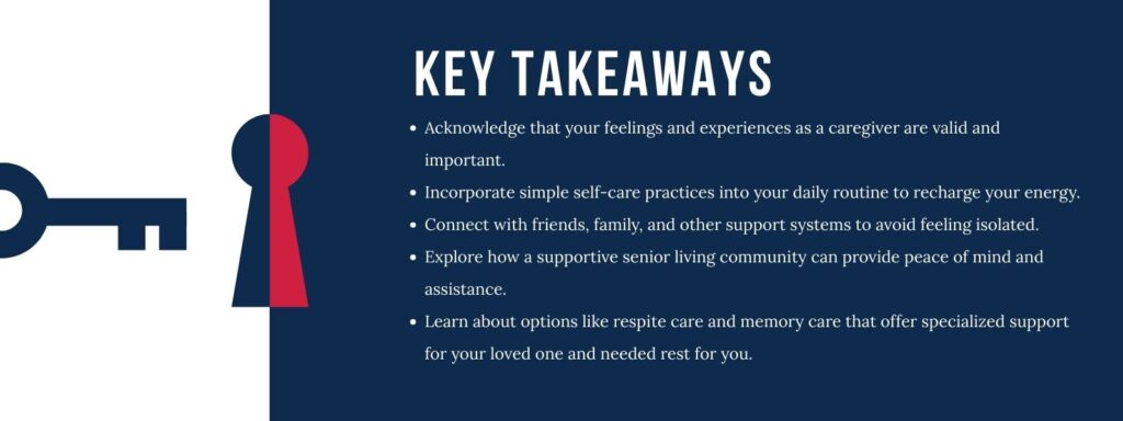 An infographic with an illustration of a lock and a key titled "Key Takeaways" over 5 bullet points. 1. Acknowledge that your feelings and experiences as a caregiver are valid and important. 2. Incorporate simple self-care practices into your daily routine to recharge your energy. 3. Connect with friends, family, and other support systems to avoid feeling isolated. 4. Explore how a supportive senior living community can provide peace of mind and assistance. 5. Learn about options like respite care and memory care that offer specialized support for your loved one and needed rest for you.