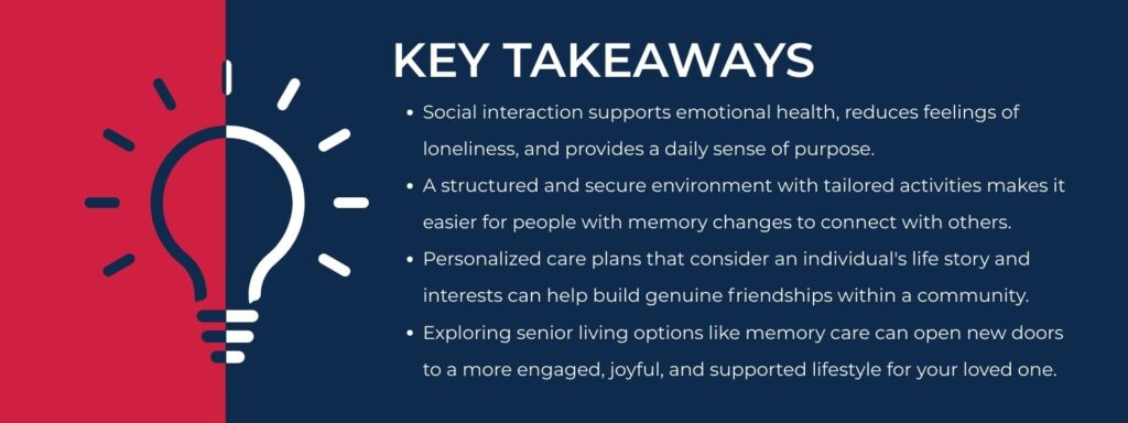 infographic that says 'Key Takeaways
Social interaction supports emotional health, reduces feelings of loneliness, and provides a daily sense of purpose.
A structured and secure environment with tailored activities makes it easier for people with memory changes to connect with others.
Personalized care plans that consider an individual's life story and interests can help build genuine friendships within a community.
Exploring senior living options like memory care can open new doors to a more engaged, joyful, and supported lifestyle for your loved one.'