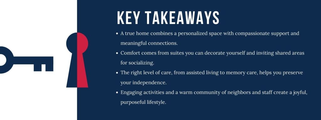 infographic that says 'Key Takeaways
A true home combines a personalized space with compassionate support and meaningful connections.
Comfort comes from suites you can decorate yourself and inviting shared areas for socializing.
The right level of care, from assisted living to memory care, helps you preserve your independence.
Engaging activities and a warm community of neighbors and staff create a joyful, purposeful lifestyle.'